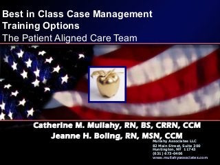 Best in Class Case Management
Training Options
The Patient Aligned Care Team
Catherine M. Mullahy, RN, BS, CRRN, CCM
Jeanne H. Boling, RN, MSN, CCM
Mullahy Associates LLC
82 Main Street, Suite 300
Huntington, NY 11743
(631) 673-0406
www.mullahyassociates.com
 