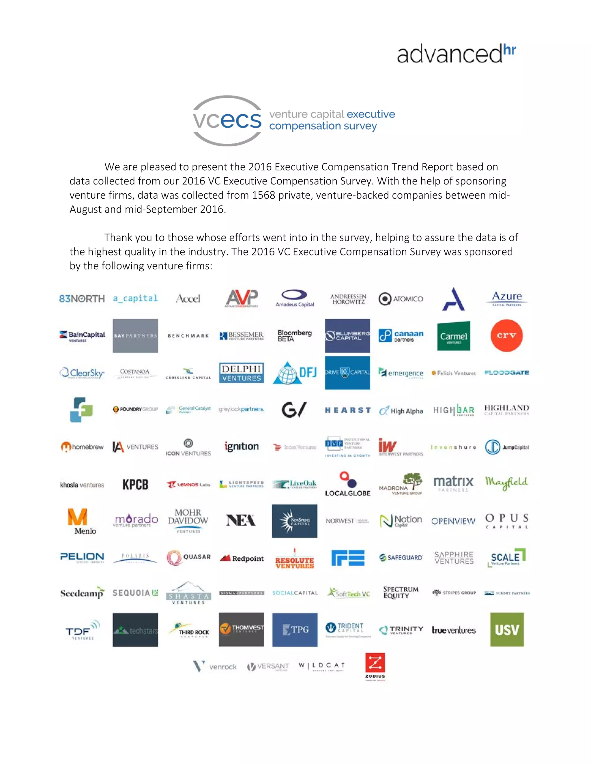 We are pleased to present the 2016 Executive Compensation Trend Report based on
data collected from our 2016 VC Executive Compensation Survey. With the help of sponsoring
venture firms, data was collected from 1568 private, venture-backed companies between mid-
August and mid-September 2016.
Thank you to those whose efforts went into in the survey, helping to assure the data is of
the highest quality in the industry. The 2016 VC Executive Compensation Survey was sponsored
by the following venture firms: