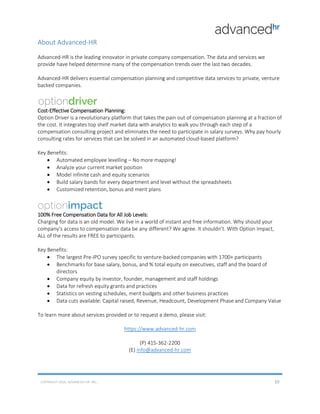 About Advanced-HR
Advanced-HR is the leading innovator in private company compensation. The data and services we
provide have helped determine many of the compensation trends over the last two decades.
Advanced-HR delivers essential compensation planning and competitive data services to private, venture
backed companies.
Cost-Effective Compensation Planning:
Option Driver is a revolutionary platform that takes the pain out of compensation planning at a fraction of
the cost. It integrates top shelf market data with analytics to walk you through each step of a
compensation consulting project and eliminates the need to participate in salary surveys. Why pay hourly
consulting rates for services that can be solved in an automated cloud-based platform?
Key Benefits:
• Automated employee levelling – No more mapping!
• Analyze your current market position
• Model infinite cash and equity scenarios
• Build salary bands for every department and level without the spreadsheets
• Customized retention, bonus and merit plans
100% Free Compensation Data for All Job Levels:
Charging for data is an old model. We live in a world of instant and free information. Why should your
company’s access to compensation data be any different? We agree. It shouldn’t. With Option Impact,
ALL of the results are FREE to participants.
Key Benefits:
• The largest Pre-IPO survey specific to venture-backed companies with 1700+ participants
• Benchmarks for base salary, bonus, and % total equity on executives, staff and the board of
directors
• Company equity by investor, founder, management and staff holdings
• Data for refresh equity grants and practices
• Statistics on vesting schedules, merit budgets and other business practices
• Data cuts available: Capital raised, Revenue, Headcount, Development Phase and Company Value
To learn more about services provided or to request a demo, please visit:
https://www.advanced-hr.com
(P) 415-362-2200
(E) info@advanced-hr.com
COPYRIGHT 2016, ADVANCED-HR. INC. 10