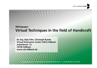 Whitepaper
Virtual Techniques in the field of Handicraft
© Competence Centre for Virtual Reality and Cooperative Engineering w. V. – Virtual Dimension Center (VDC)
Dr.-Ing. Dipl.-Kfm. Christoph Runde
Virtual Dimension Center (VDC) Fellbach
Auberlenstr. 13
70736 Fellbach
www.vdc-fellbach.de
 