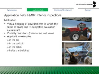 SummaryApplication fieldsSystem classes Directions of development
Application fields HMDs: Interior inspections
Motivation
 Virtual hedging of environments in which the
sense of space and its subjective evaluation
are relevant
 Visibility conditions (orientation and view)
 Application examples:
o in the car
o in the cockpit
o in the cabin
o inside the building
10
Application fieds
 