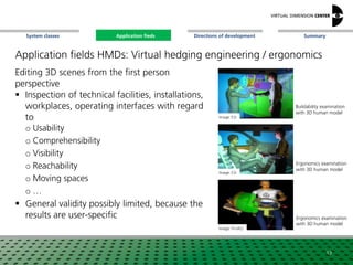 SummaryApplication fieldsSystem classes Directions of development
Application fields HMDs: Virtual hedging engineering / ergonomics
Editing 3D scenes from the first person
perspective
 Inspection of technical facilities, installations,
workplaces, operating interfaces with regard
to
o Usability
o Comprehensibility
o Visibility
o Reachability
o Moving spaces
o …
 General validity possibly limited, because the
results are user-specific
Image: ESI
Image: Fh-IAO
Image: ESI
Buildability examination
with 3D human model
Ergonomics examination
with 3D human model
Ergonomics examination
with 3D human model
13
Application fieds
 