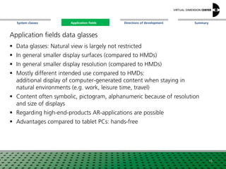 SummaryApplication fieldsSystem classes Directions of development
Application fields data glasses
 Data glasses: Natural view is largely not restricted
 In general smaller display surfaces (compared to HMDs)
 In general smaller display resolution (compared to HMDs)
 Mostly different intended use compared to HMDs:
additional display of computer-generated content when staying in
natural environments (e.g. work, leisure time, travel)
 Content often symbolic, pictogram, alphanumeric because of resolution
and size of displays
 Regarding high-end-products AR-applications are possible
 Advantages compared to tablet PCs: hands-free
15
Application fields
 