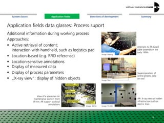 SummaryApplication fieldsSystem classes Directions of development
Application fields data glasses: Process suport
Additional information during working process
Approaches:
 Active retrieval of content;
interaction with handheld, such as logistics pad
 Location-based (e.g. RFID reference)
 Location-sensitive annotations
 Display of measured data
 Display of process parameters
 „X-ray view“: display of hidden objects
Image: Boeing
Image: Fh-IGD
Image: Nee
Attempts to AR-based
cable assembly in the
early 1990s
AR- X-ray view on hidden
infrastructure such as
electric lines
Superimposition of
online-process data
on tool
16
Image: NASA
View of a spaceman on
maintenance work in front
of him; AR support via local
annotations
Application fields
 