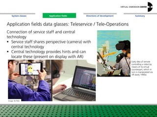 SummaryApplication fieldsSystem classes Directions of development
Application fields data glasses: Teleservice / Tele-Operations
Connection of service staff and central
technology
 Service staff shares perspective (camera) with
central technology
 Central technology provides hints and can
locate these (present on display with AR)
Image: Re‘flekt
Early idea of remote
controlling a robot by
means of its virtual
counterpart, which in
turn is manipulated via
VR (early 1990s)
17
Application fields
 