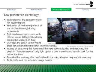 SummaryApplication fieldsSystem classes Directions of development
 Technology of the company Valve
for OLED displays
 Reduction of re-drawing effects of
the display (blurring) during
movements
 Fast head movements: even with
refresh rate of 60 hertz the display
can not be updated on time
 User sees the object in the wrong
place for a short time (60 hertz: 16 milliseconds).
 Instead of displaying the frame until the next frame is loaded and replaced, the
pixels in “low persistence" only light up for a brief moment and remain dark for the
rest of the time
 To make this strobing effect not visible to the user, a higher frequency is necessary
 Tests confirmed the increased image quality
Low persistence technology
Image: Oculus
Comparison low persistence – full persistence
29
Directions of development
 