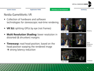 SummaryApplication fieldsSystem classes Directions of development
Nvidia GameWorks VR
 Collection of hardware and software
technologies for stereoscopic real-time rendering
 VR SLI: splitting GPUs by eye (not frames)
 Multi Resolution Shading: lower resolution in
distorted (& shrunken) margins
 Timewarp: read head position; based on the
head position warping the rendered image
 strong latency reduction
Image: Nvidia
Image: Nvidia
Warping
Multi
Resolution
Shading
30
Image: Nvidia
Timewarp
Directions of development
 