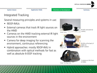 SummaryApplication fieldsSystem classes Directions of development
Integrated Tracking
Several measuring principles and systems in use:
 9DOF-IMUs
 External cameras that track IR light sources on
the HMD
 Cameras on the HMD tracking external IR light
sources in the environment
 Camera for deep imaging for scanning the
environment, continuous referencing
 Hybrid approaches: mostly 9DOF-IMU in
combination with optical methods for fast as
well as absolute 6-DOF tracking
Image: Oculus
Image: True Player Gear
Image: Sony
IR-LEDs and external
camera
2 cameras at the front
of HMDs
IR-LEDs at the back of
HMDs for
360°-rotation
32
Directions of development
 
