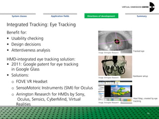 SummaryApplication fieldsSystem classes Directions of development
Integrated Tracking: Eye Tracking
Benefit for:
 Usability checking
 Design decisions
 Attentiveness analysis
HMD-integrated eye tracking solution:
 2011: Google patent for eye tracking
in Google Glass
 Solutions:
o FOVE VR Headset
o SensoMotoric Instruments (SMI) for Oculus
o Arrington Research for HMDs by Sony,
Oculus, Sensics, CyberMind, Virtual
Realities
Image: Arrington Research
Image: Arrington Research
Image: Arrington Research
Tracked eye
Heat Map, created by eye
tracking
Hardware setup
34
Directions of development
 