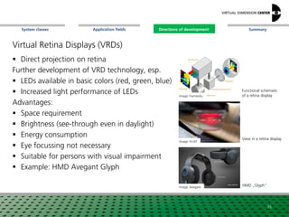 SummaryApplication fieldsSystem classes Directions of development
Virtual Retina Displays (VRDs)
 Direct projection on retina
Further development of VRD technology, esp.
 LEDs available in basic colors (red, green, blue)
 Increased light performance of LEDs
Advantages:
 Space requirement
 Brightness (see-through even in daylight)
 Energy consumption
 Eye focussing not necessary
 Suitable for persons with visual impairment
 Example: HMD Avegant Glyph
Image: Fiambolis,
Image: Avegant
Image: Fh-IFF
Functional schematic
of a retina display
HMD „Glyph“
View in a retina display
35
Directions of development
 
