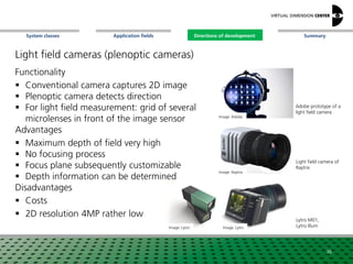 SummaryApplication fieldsSystem classes Directions of development
Light field cameras (plenoptic cameras)
Functionality
 Conventional camera captures 2D image
 Plenoptic camera detects direction
 For light field measurement: grid of several
microlenses in front of the image sensor
Advantages
 Maximum depth of field very high
 No focusing process
 Focus plane subsequently customizable
 Depth information can be determined
Disadvantages
 Costs
 2D resolution 4MP rather low
Image: Adobe
Image: Lytro
Image: Raytrix
Adobe prototype of a
light field camera
Lytro M01,
Lytro Illum
Light field camera of
Raytrix
36
Image: Lytro
Directions of development
 