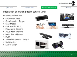 SummaryApplication fieldsSystem classes Directions of development
Integration of imaging depth sensors (1/3)
Products and releases
 Microsoft Kinect
 Google project Tango
 Leap Motion
 Intel Real Sense 3D
 Primesense Carmine
 ASUS Xtion Pro Live
 Meta Space Glasses
 PMD
 Sony Playstation 4 Camera
 Softkinetics
 Mantis Vision
Primesense
Meta
PMD
Google Tango
Leap
Asus
Softkinetics
Sony
38
Directions of development
 