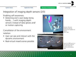 SummaryApplication fieldsSystem classes Directions of development
Enabling self-awareness
 Detecting one's own body (torso,
hands,…) with imaging depth
sensors instead of data gloves and/
or motion capturing
Cancellation of the environment
isolation
 User can see and interact with the
dynamic environment
 Real-virtual mixed scenes possible
Image: Dassault Systèmes
Dynamic 3D-scene
made by a 3D-scan
(Kinect) and modeled 3D-
objects
(here: bike)
View of a HMD-user on a
3D-scan-point cloud of
his own hands and
further environmental
data
39
Image: Dassault Systèmes
Directions of development
Integration of imaging depth sensors (2/3)
 