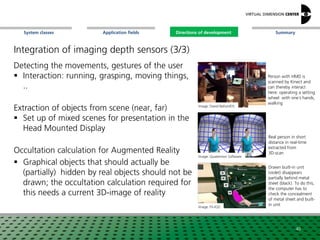SummaryApplication fieldsSystem classes Directions of development
Detecting the movements, gestures of the user
 Interaction: running, grasping, moving things,
..
Extraction of objects from scene (near, far)
 Set up of mixed scenes for presentation in the
Head Mounted Display
Occultation calculation for Augmented Reality
 Graphical objects that should actually be
(partially) hidden by real objects should not be
drawn; the occultation calculation required for
this needs a current 3D-image of reality
Image: David Nahon/DS
Image: Quaternion Software
Person with HMD is
scanned by Kinect and
can thereby interact
Here: operating a setting
wheel with one´s hands,
walking
Real person in short
distance in real-time
extracted from
3D-scan
40
Image: Fh-IGD
Drawn built-in unit
(violet) disappears
partially behind metal
sheet (black). To do this,
the computer has to
check the concealment
of metal sheet and built-
in unit
Directions of development
Integration of imaging depth sensors (3/3)
 