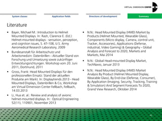 SummaryApplication fieldsSystem classes Directions of development
Literature
 Bayer, Michael M.: Introduction to Helmet
Mounted Displays. In: Rash, Clarence E. (Ed.):
Helmet-mounted displays : sensation, perception,
and cognition issues, S. 47-108, U.S. Army
Aeromedical Research Laboratory, 2009
 Bundesanstalt für Arbeitsschutz und
Arbeitsmedizin: Datenbrillen - Aktueller Stand von
Forschung und Umsetzung sowie zukünftiger
Entwicklungsrichtungen. Workshop vom 20. Juni
2011, Dortmund, 2011
 Gross, Frank: Head Mounted Displays für den
professionellen Einsatz: Stand der aktuellen
Produkte am Markt. In: Displaytrends 2013 - Head
Mounted Displays, Datenbrillen & Co, Workshop
am Virtual Dimension Center Fellbach, Fellbach,
14.03.2013
 Li, Hua et. al.: Review and analysis of avionic
helmet-mounted displays. In : Optical Engineering
52(11), 110901, November 2013
42
 N.N.: Head Mounted Display (HMD) Market by
Products (Helmet Mounted, Wearable Glass),
Components (Micro display, Camera, control unit,
Tracker, Accessories), Applications (Defense,
industrial, Video Gaming) & Geography - Global
Analysis and Forecast to 2020, Markets and
Markets, Mai 2014
 N.N.: Global Head-mounted Display Market,
TechNavio, Januar 2013
 N.N.: Head Mounted Display (HMD) Market
Analysis By Product (Helmet Mounted Display,
Wearable Glass), By End-Use (Defense, Consumer),
By Application (Imaging, Security, Tracking, Training
& Simulation) And Segment Forecasts To 2020,
Grand View Research, Oktober 2014
Summary
 