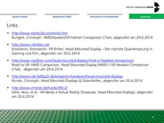 SummaryApplication fieldsSystem classes Directions of development
Links
 http://www.stereo3d.com/hmd.htm
Bungert, Christoph: HMD/headset/VR-helmet Comparison Chart, abgerufen am 20.6.2014
 http://www.vrbrillen.net
Kovshenin, Konstantin: VR Brillen. Head Mounted Display – Der nächste Quantensprung in
Gaming und Film, abgerufen am 20.6.2014
 http://www.roadtovr.com/head-mounted-display-hmd-vr-headset-comparison/
Road to VR: HMD Comparison. Head Mounted Display (HMD) / VR Headset Comparison
Chart, abgerufen am 20.6.2014
 http://www.vdc-fellbach.de/wissen/vr-hardware/head-mounted-displays
Runde, Christoph: Head Mounted Displays & Datenbrillen, abgerufen am 20.6.2014
 http://www.vrnerds.de/hardvr/96-2/
Uthe, Nico, et al.: VR-Nerds a Virtual Reality Showcase: Head Mounted Displays, abgerufen
am 20.6.2014
43
Summary
 