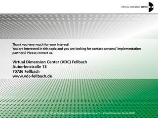 © Competence Centre for Virtual Reality and Cooperative Engineering w. V. – Virtual Dimension Center (VDC)
Thank you very much for your interest!
You are interested in this topic and you are looking for contact persons/ implementation
partners? Please contact us.
Virtual Dimension Center (VDC) Fellbach
Auberlenstraße 13
70736 Fellbach
www.vdc-fellbach.de
 