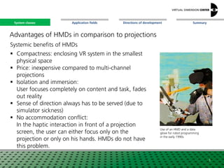SummaryApplication fieldsSystem classes Directions of development
Advantages of HMDs in comparison to projections
Systemic benefits of HMDs
 Compactness: enclosing VR system in the smallest
physical space
 Price: inexpensive compared to multi-channel
projections
 Isolation and immersion:
User focuses completely on content and task, fades
out reality
 Sense of direction always has to be served (due to
simulator sickness)
 No accommodation conflict:
In the haptic interaction in front of a projection
screen, the user can either focus only on the
projection or only on his hands. HMDs do not have
this problem.
5
Use of an HMD and a data
glove for robot programming
in the early 1990s
System classes
 