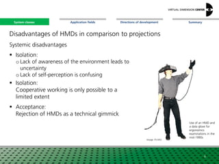 SummaryApplication fieldsSystem classes Directions of development
Disadvantages of HMDs in comparison to projections
Systemic disadvantages
 Isolation:
o Lack of awareness of the environment leads to
uncertainty
o Lack of self-perception is confusing
 Isolation:
Cooperative working is only possible to a
limited extent
 Acceptance:
Rejection of HMDs as a technical gimmick
6
Image: Fh-IAO
Use of an HMD and
a data glove for
ergonomics
examinations in the
mid-1990s
System classes
 