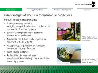 SummaryApplication fieldsSystem classes Directions of development
Disadvantages of HMDs in comparison to projections
Product inherent disadvantages
 Inadequate ergonomics:
weight, weight distribution, cumbersome to
put on, fit, fixation, hygiene
 Lack of appropriate input systems:
no mouse or keyboard
 Moderate resolution: only upper price
segemnt > 1280 x 1024
 Acceptance: impairment of hairstyle,
cosmetics through fixation
 Fixed image distance
 Probability of cyber sickness /
simulator sickness is high because of the
isolating system
7
Image: British Aerospace
Image: :British Aerospace
VECTA flight simulator
(British Aerospace), 1987,
from outside
VECTA flight simulator
(British Aerospace), 1987,
view of an HMD
System classes
 