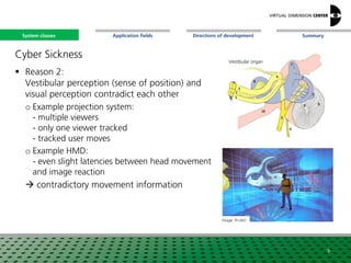 SummaryApplication fieldsSystem classes Directions of development
Cyber Sickness
 Reason 2:
Vestibular perception (sense of position) and
visual perception contradict each other
o Example projection system:
- multiple viewers
- only one viewer tracked
- tracked user moves
o Example HMD:
- even slight latencies between head movement
and image reaction
 contradictory movement information
9
Image: Fh-IAO
Vestibular organ
System classes
 