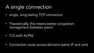 A single connection
•  single, long-lasting TCP connection
•  Theoretically, this means better congestion
management between peers
•  TLS (with ALPN)
•  Connection reuse across domains (same IP and cert)
 