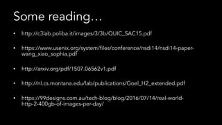 Some reading…
•  http://c3lab.poliba.it/images/3/3b/QUIC_SAC15.pdf
•  https://www.usenix.org/system/files/conference/nsdi14/nsdi14-paper-
wang_xiao_sophia.pdf
•  http://arxiv.org/pdf/1507.06562v1.pdf
•  http://nl.cs.montana.edu/lab/publications/Goel_H2_extended.pdf
•  https://99designs.com.au/tech-blog/blog/2016/07/14/real-world-
http-2-400gb-of-images-per-day/
 