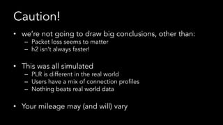 Caution!
•  we’re not going to draw big conclusions, other than:
–  Packet loss seems to matter
–  h2 isn’t always faster!
•  This was all simulated
–  PLR is different in the real world
–  Users have a mix of connection profiles
–  Nothing beats real world data
•  Your mileage may (and will) vary
 