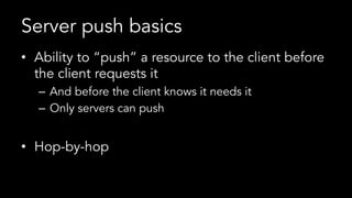 Server push basics
•  Ability to “push” a resource to the client before
the client requests it
–  And before the client knows it needs it
–  Only servers can push
•  Hop-by-hop
 