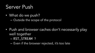 Server Push
•  What do we push?
–  Outside the scope of the protocol
•  Push and browser caches don’t necessarily play
well together
–  RST_STREAM ?
–  Even if the browser rejected, it’s too late
 