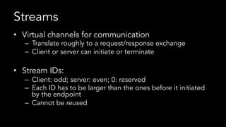 Streams
•  Virtual channels for communication
–  Translate roughly to a request/response exchange
–  Client or server can initiate or terminate
•  Stream IDs:
–  Client: odd; server: even; 0: reserved
–  Each ID has to be larger than the ones before it initiated
by the endpoint
–  Cannot be reused
 