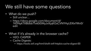 We still have some questions
•  What do we push?
–  Still unclear…
–  https://docs.google.com/document/d/
1K0NykTXBbbbTlv60t5MyJvXjqKGsCVNYHyLEXIxYMv0/
edit
•  What if it’s already in the browser cache?
–  H2O: CASPER
–  Cache Digests:
•  https://tools.ietf.org/html/draft-ietf-httpbis-cache-digest-00
 