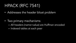 HPACK (RFC 7541)
•  Addresses the header bloat problem
•  Two primary mechanisms
–  All headers (name=value) are Huffman encoded
–  Indexed tables at each peer
 