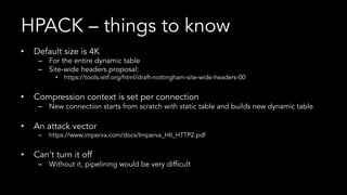 HPACK – things to know
•  Default size is 4K
–  For the entire dynamic table
–  Site-wide headers proposal:
•  https://tools.ietf.org/html/draft-nottingham-site-wide-headers-00
•  Compression context is set per connection
–  New connection starts from scratch with static table and builds new dynamic table
•  An attack vector
–  https://www.imperva.com/docs/Imperva_HII_HTTP2.pdf
•  Can’t turn it off
–  Without it, pipelining would be very difficult
 