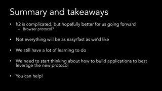Summary and takeaways
•  h2 is complicated, but hopefully better for us going forward
–  Browser protocol?
•  Not everything will be as easy/fast as we’d like
•  We still have a lot of learning to do
•  We need to start thinking about how to build applications to best
leverage the new protocol
•  You can help!
 