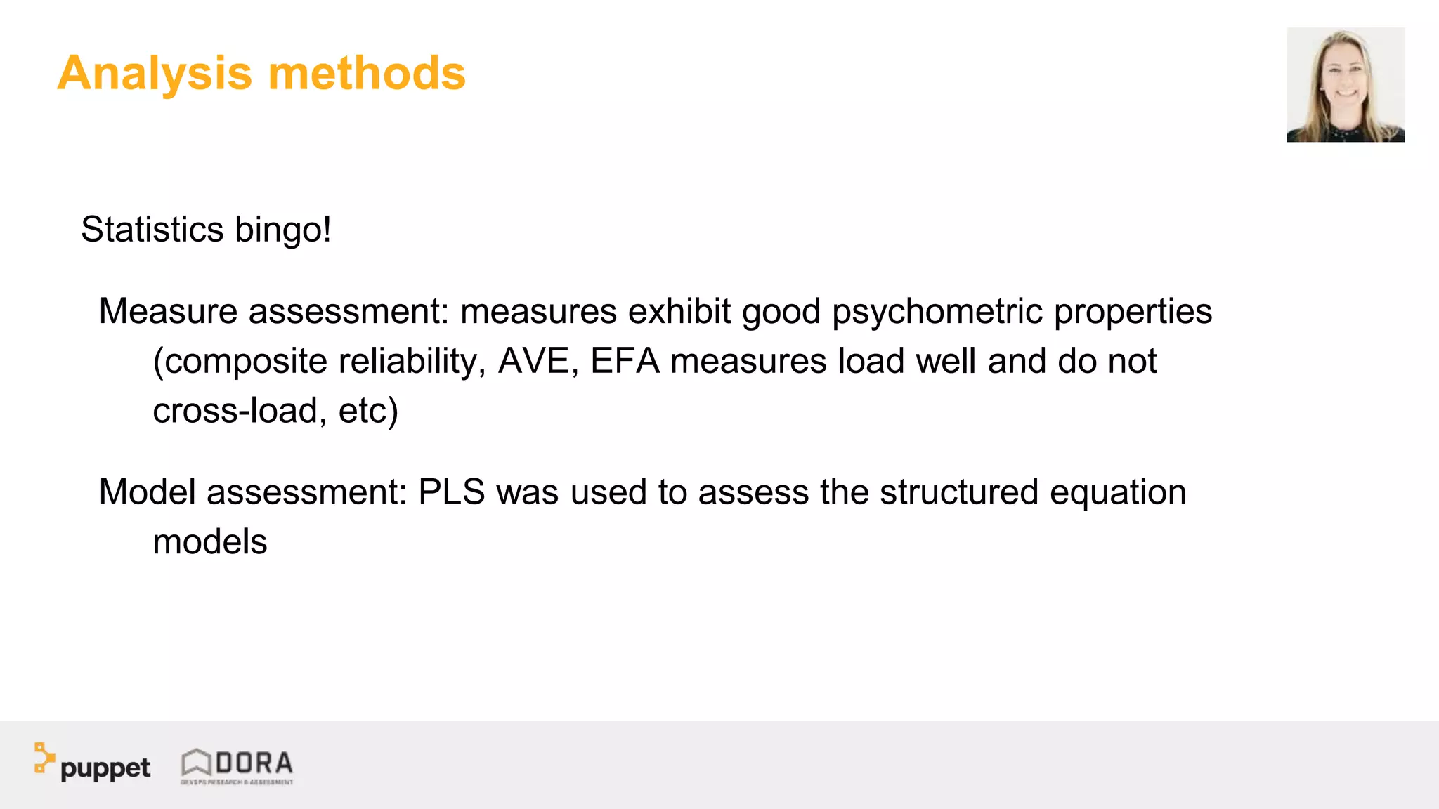Statistics bingo!
Measure assessment: measures exhibit good psychometric properties
(composite reliability, AVE, EFA measures load well and do not
cross-load, etc)
Model assessment: PLS was used to assess the structured equation
models
Analysis methods
 