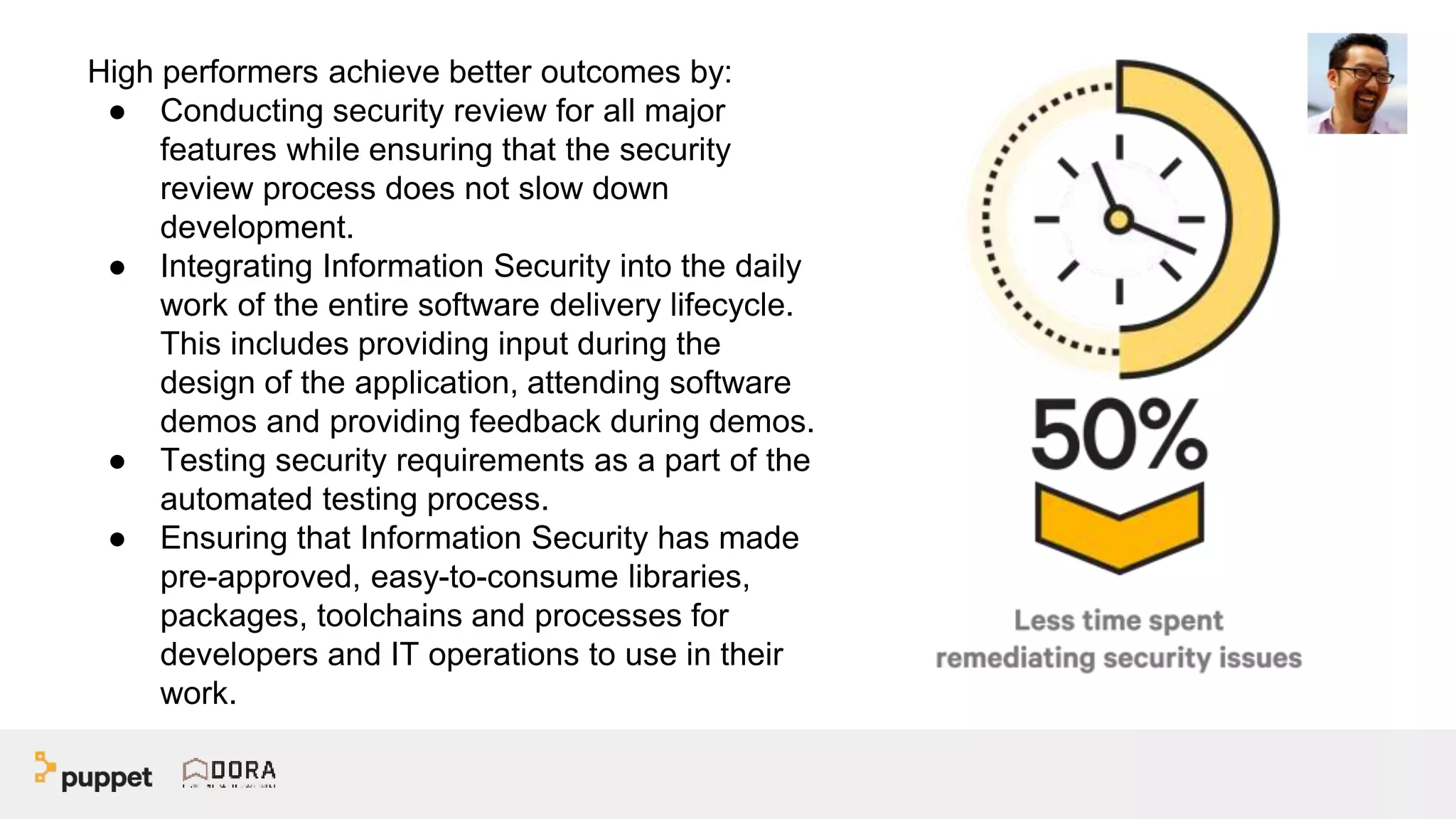 High performers achieve better outcomes by:
● Conducting security review for all major
features while ensuring that the security
review process does not slow down
development.
● Integrating Information Security into the daily
work of the entire software delivery lifecycle.
This includes providing input during the
design of the application, attending software
demos and providing feedback during demos.
● Testing security requirements as a part of the
automated testing process.
● Ensuring that Information Security has made
pre-approved, easy-to-consume libraries,
packages, toolchains and processes for
developers and IT operations to use in their
work.
 
