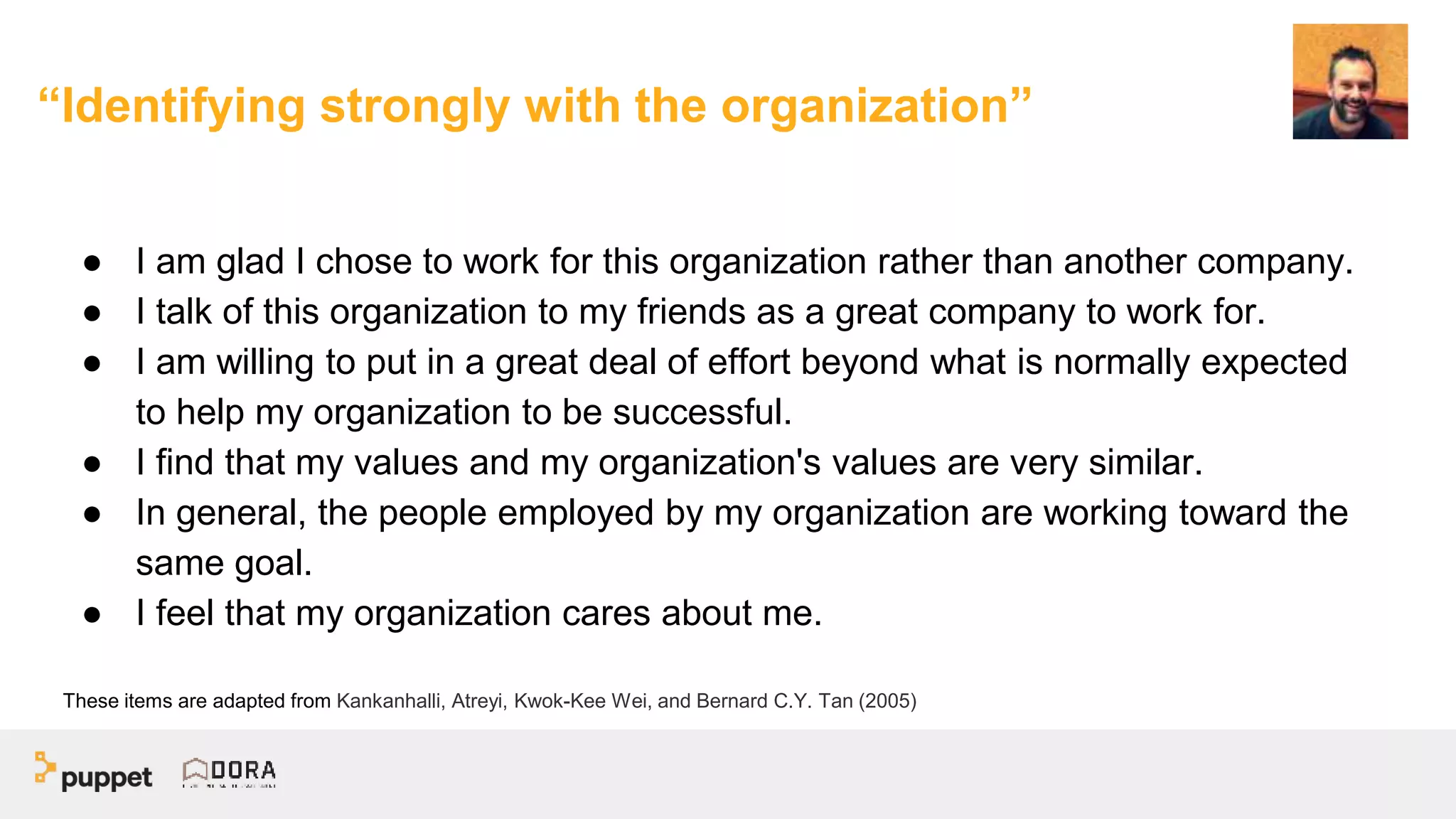 “Identifying strongly with the organization”
● I am glad I chose to work for this organization rather than another company.
● I talk of this organization to my friends as a great company to work for.
● I am willing to put in a great deal of effort beyond what is normally expected
to help my organization to be successful.
● I find that my values and my organization's values are very similar.
● In general, the people employed by my organization are working toward the
same goal.
● I feel that my organization cares about me.
These items are adapted from Kankanhalli, Atreyi, Kwok-Kee Wei, and Bernard C.Y. Tan (2005)
 