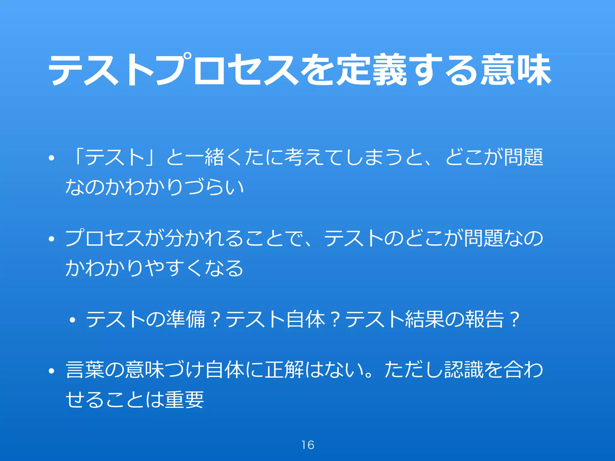 テストプロセスを定義する意味
• 「テスト」と⼀緒くたに考えてしまうと、どこが問題
なのかわかりづらい
• プロセスが分かれることで、テストのどこが問題なの
かわかりやすくなる
• テストの準備？テスト⾃体？テスト結果の報告？
• ⾔葉の意味づけ⾃体に正解はない。ただし認識を合わ
せることは重要
16
 