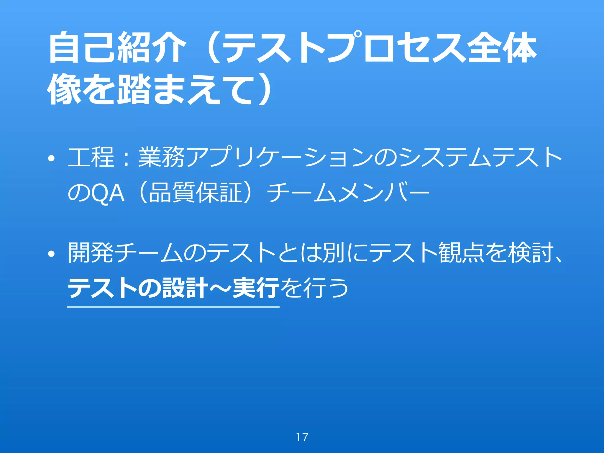 ⾃⼰紹介（テストプロセス全体
像を踏まえて）
• ⼯程：業務アプリケーションのシステムテスト
のQA（品質保証）チームメンバー
• 開発チームのテストとは別にテスト観点を検討、
テストの設計〜実⾏を⾏う
17
 