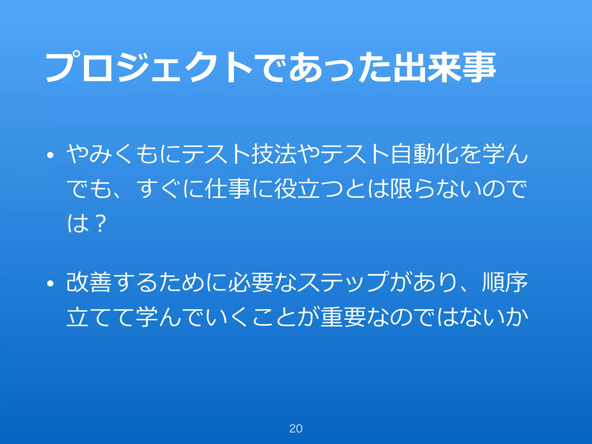プロジェクトであった出来事
• やみくもにテスト技法やテスト⾃動化を学ん
でも、すぐに仕事に役⽴つとは限らないので
は？
• 改善するために必要なステップがあり、順序
⽴てて学んでいくことが重要なのではないか
20
 