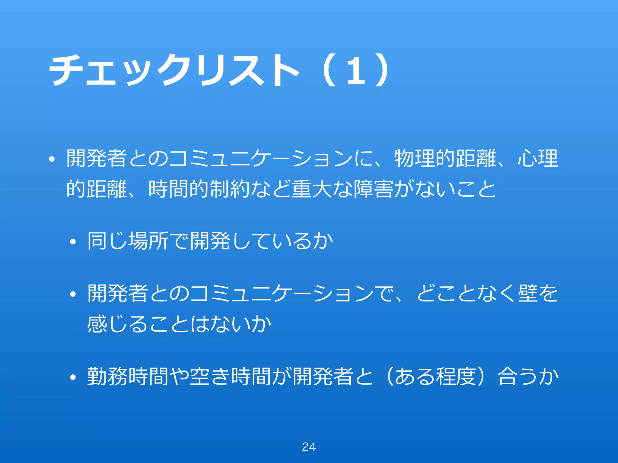 チェックリスト（１）
• 開発者とのコミュニケーションに、物理的距離、⼼理
的距離、時間的制約など重⼤な障害がないこと
• 同じ場所で開発しているか
• 開発者とのコミュニケーションで、どことなく壁を
感じることはないか
• 勤務時間や空き時間が開発者と（ある程度）合うか
24
 