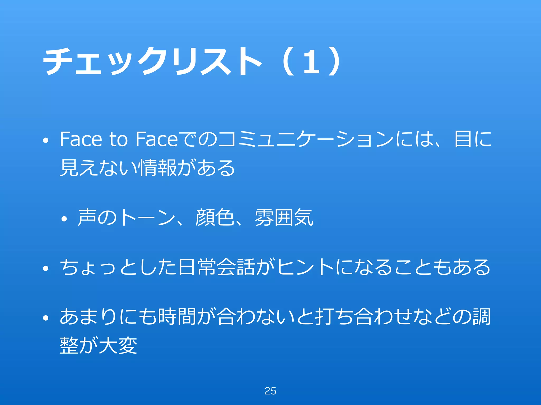 チェックリスト（１）
• Face to Faceでのコミュニケーションには、⽬に
⾒えない情報がある
• 声のトーン、顔⾊、雰囲気
• ちょっとした⽇常会話がヒントになることもある
• あまりにも時間が合わないと打ち合わせなどの調
整が⼤変
25
 