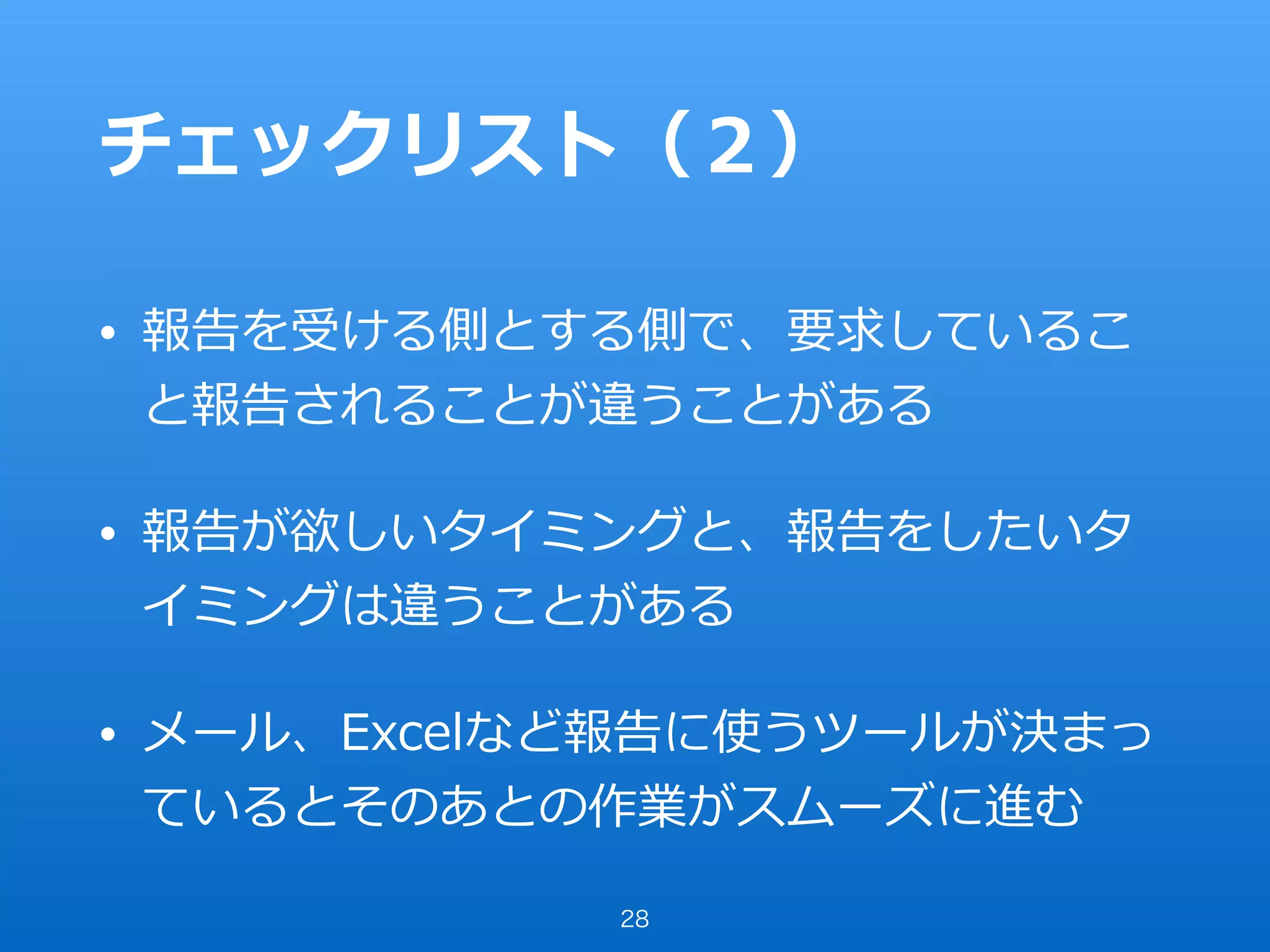 チェックリスト（２）
• 報告を受ける側とする側で、要求しているこ
と報告されることが違うことがある
• 報告が欲しいタイミングと、報告をしたいタ
イミングは違うことがある
• メール、Excelなど報告に使うツールが決まっ
ているとそのあとの作業がスムーズに進む
28
 