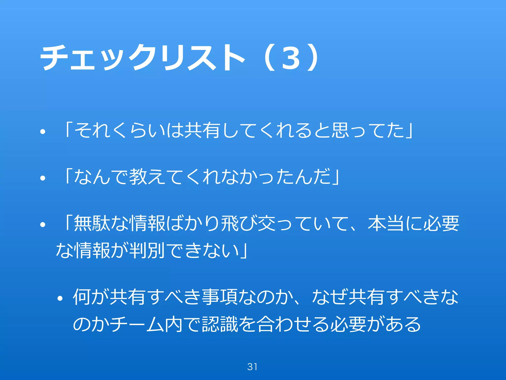 チェックリスト（３）
• 「それくらいは共有してくれると思ってた」
• 「なんで教えてくれなかったんだ」
• 「無駄な情報ばかり⾶び交っていて、本当に必要
な情報が判別できない」
• 何が共有すべき事項なのか、なぜ共有すべきな
のかチーム内で認識を合わせる必要がある
31
 