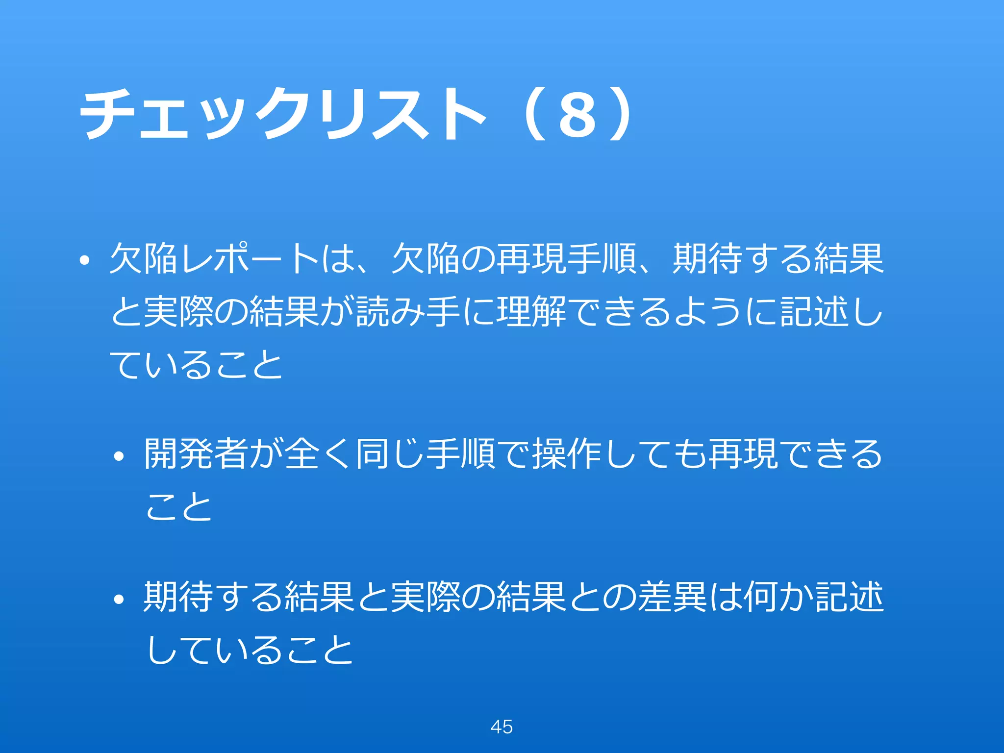 チェックリスト（８）
• ⽋陥レポートは、⽋陥の再現⼿順、期待する結果
と実際の結果が読み⼿に理解できるように記述し
ていること
• 開発者が全く同じ⼿順で操作しても再現できる
こと
• 期待する結果と実際の結果との差異は何か記述
していること
45
 