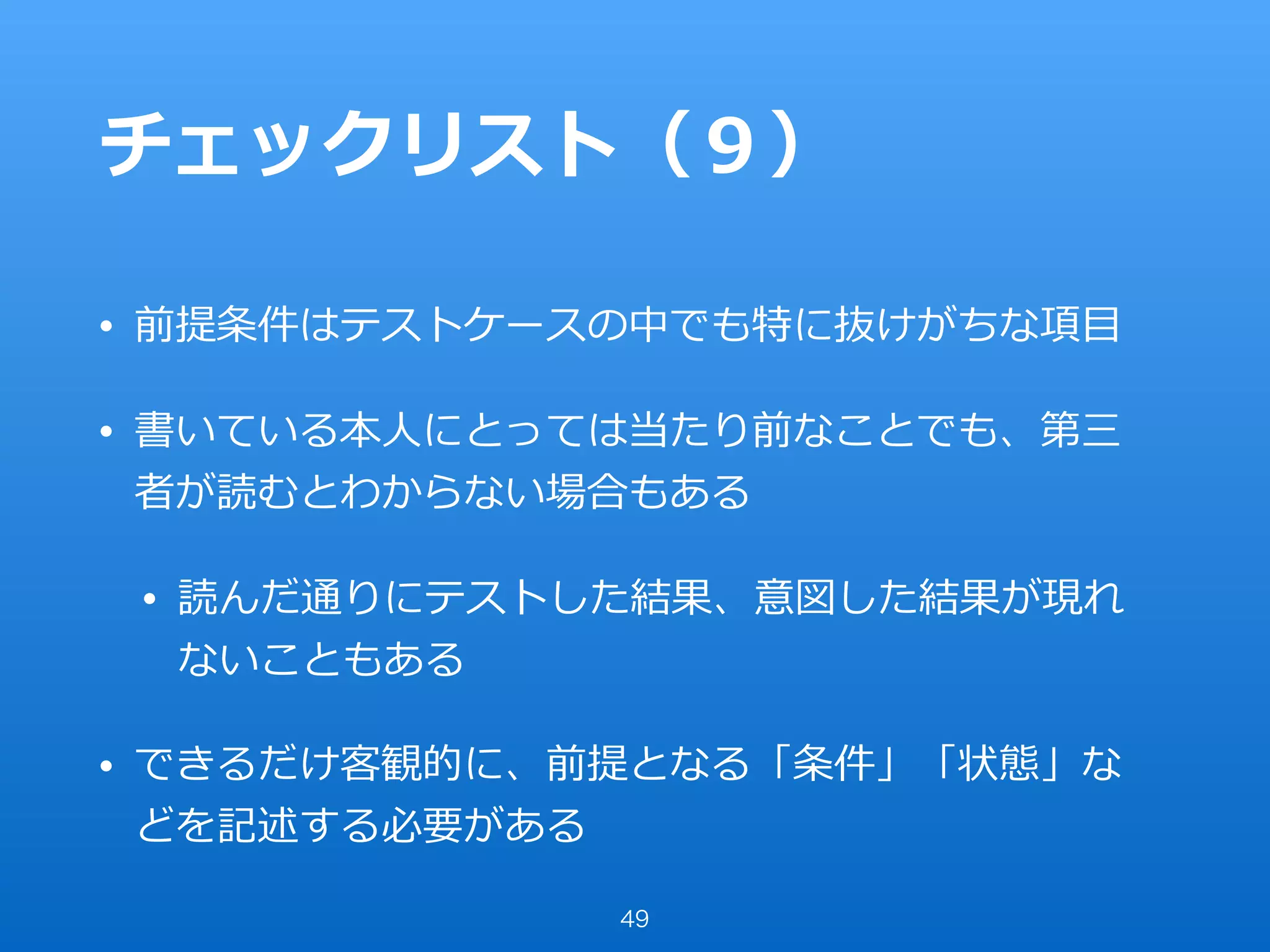 チェックリスト（９）
• 前提条件はテストケースの中でも特に抜けがちな項⽬
• 書いている本⼈にとっては当たり前なことでも、第三
者が読むとわからない場合もある
• 読んだ通りにテストした結果、意図した結果が現れ
ないこともある
• できるだけ客観的に、前提となる「条件」「状態」な
どを記述する必要がある
49
 