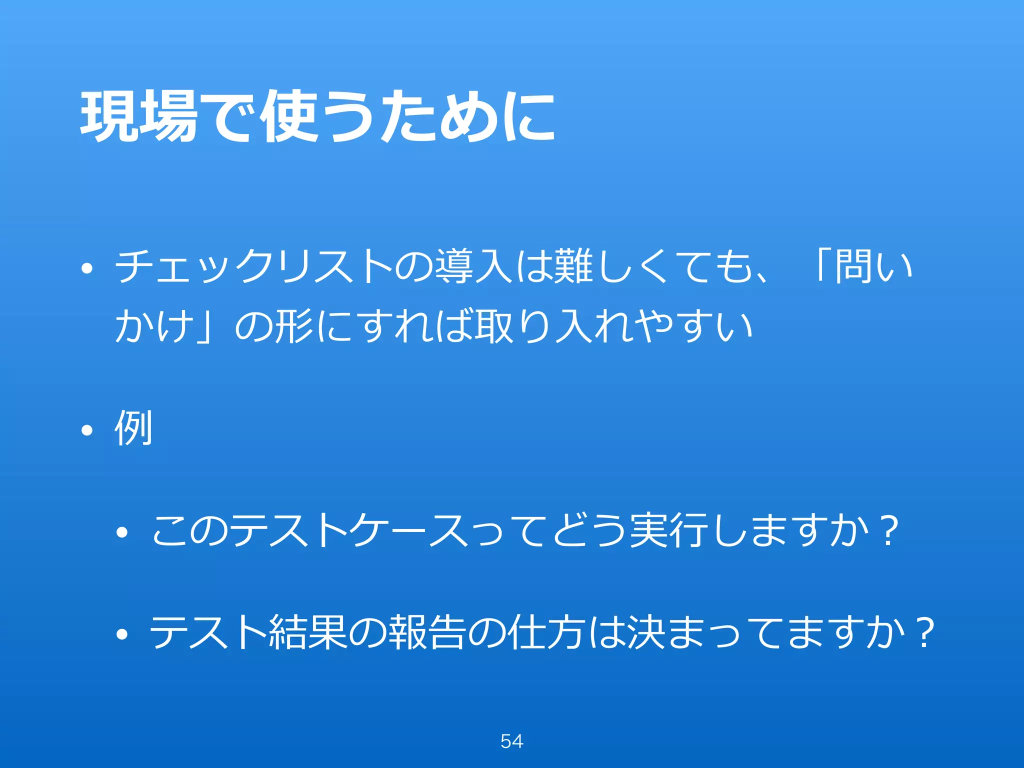 現場で使うために
• チェックリストの導⼊は難しくても、「問い
かけ」の形にすれば取り⼊れやすい
• 例
• このテストケースってどう実⾏しますか？
• テスト結果の報告の仕⽅は決まってますか？
54
 