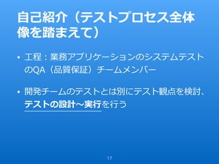 ⾃⼰紹介（テストプロセス全体
像を踏まえて）
• ⼯程：業務アプリケーションのシステムテスト
のQA（品質保証）チームメンバー
• 開発チームのテストとは別にテスト観点を検討、
テストの設計〜実⾏を⾏う
17
 