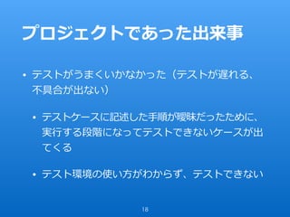 プロジェクトであった出来事
• テストがうまくいかなかった（テストが遅れる、
不具合が出ない）
• テストケースに記述した⼿順が曖昧だったために、
実⾏する段階になってテストできないケースが出
てくる
• テスト環境の使い⽅がわからず、テストできない
18
 